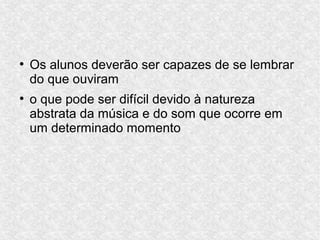 ●
Os alunos deverão ser capazes de se lembrar
do que ouviram
●
o que pode ser difícil devido à natureza
abstrata da música e do som que ocorre em
um determinado momento
 