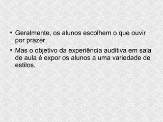 ●
Geralmente, os alunos escolhem o que ouvir
por prazer.
●
Mas o objetivo da experiência auditiva em sala
de aula é expor os alunos a uma variedade de
estilos.
 