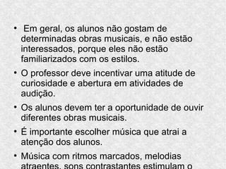 ●
Em geral, os alunos não gostam de
determinadas obras musicais, e não estão
interessados, porque eles não estão
familiarizados com os estilos.
●
O professor deve incentivar uma atitude de
curiosidade e abertura em atividades de
audição.
●
Os alunos devem ter a oportunidade de ouvir
diferentes obras musicais.
●
É importante escolher música que atrai a
atenção dos alunos.
●
Música com ritmos marcados, melodias
 