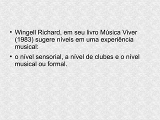 ●
Wingell Richard, em seu livro Música Viver
(1983) sugere níveis em uma experiência
musical:
●
o nível sensorial, a nível de clubes e o nível
musical ou formal.
 