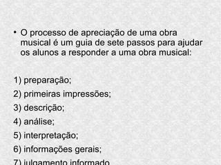 ●
O processo de apreciação de uma obra
musical é um guia de sete passos para ajudar
os alunos a responder a uma obra musical:
1) preparação;
2) primeiras impressões;
3) descrição;
4) análise;
5) interpretação;
6) informações gerais;
 