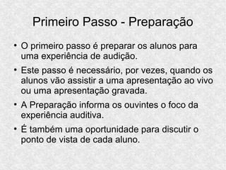 Primeiro Passo - Preparação
●
O primeiro passo é preparar os alunos para
uma experiência de audição.
●
Este passo é necessário, por vezes, quando os
alunos vão assistir a uma apresentação ao vivo
ou uma apresentação gravada.
●
A Preparação informa os ouvintes o foco da
experiência auditiva.
●
É também uma oportunidade para discutir o
ponto de vista de cada aluno.
 
