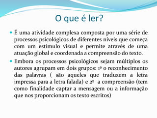 O que é ler? 
 É uma atividade complexa composta por uma série de 
processos psicológicos de diferentes níveis que começa 
com um estímulo visual e permite através de uma 
atuação global e coordenada a compreensão do texto. 
 Embora os processos psicológicos sejam múltiplos os 
autores agrupam em dois grupos: 1º o reconhecimento 
das palavras ( são aqueles que traduzem a letra 
impressa para a letra falada) e 2º a compreensão (tem 
como finalidade captar a mensagem ou a informação 
que nos proporcionam os texto escritos) 
 