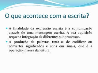 O que acontece com a escrita? 
 A finalidade da expressão escrita é a comunicação 
através de uma mensagem escrita. A sua aquisição 
requer a integração de diferentes subprocessos. 
 A produção de palavras trata-se de codificar ou 
converter significados e sons em sinais, que é a 
operação inversa da leitura. 
 
