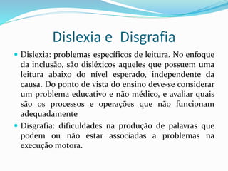 Dislexia e Disgrafia 
 Dislexia: problemas específicos de leitura. No enfoque 
da inclusão, são disléxicos aqueles que possuem uma 
leitura abaixo do nível esperado, independente da 
causa. Do ponto de vista do ensino deve-se considerar 
um problema educativo e não médico, e avaliar quais 
são os processos e operações que não funcionam 
adequadamente 
 Disgrafia: dificuldades na produção de palavras que 
podem ou não estar associadas a problemas na 
execução motora. 
 