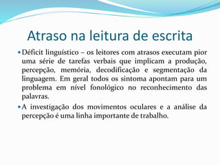 Atraso na leitura de escrita 
Déficit linguístico – os leitores com atrasos executam pior 
uma série de tarefas verbais que implicam a produção, 
percepção, memória, decodificação e segmentação da 
linguagem. Em geral todos os sintoma apontam para um 
problema em nível fonológico no reconhecimento das 
palavras. 
A investigação dos movimentos oculares e a análise da 
percepção é uma linha importante de trabalho. 
 