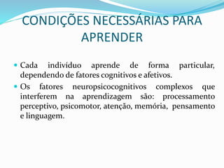 CONDIÇÕES NECESSÁRIAS PARA 
APRENDER 
 Cada indivíduo aprende de forma particular, 
dependendo de fatores cognitivos e afetivos. 
 Os fatores neuropsicocognitivos complexos que 
interferem na aprendizagem são: processamento 
perceptivo, psicomotor, atenção, memória, pensamento 
e linguagem. 
 