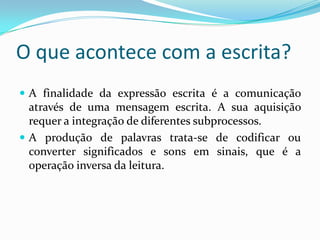 O que acontece com a escrita?
 A finalidade da expressão escrita é a comunicação
  através de uma mensagem escrita. A sua aquisição
  requer a integração de diferentes subprocessos.
 A produção de palavras trata-se de codificar ou
  converter significados e sons em sinais, que é a
  operação inversa da leitura.
 