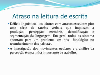 Atraso na leitura de escrita
 Déficit linguístico – os leitores com atrasos executam pior
  uma série de tarefas verbais que implicam a
  produção, percepção, memória, decodificação e
  segmentação da linguagem. Em geral todos os sintoma
  apontam para um problema em nível fonológico no
  reconhecimento das palavras.
 A investigação dos movimentos oculares e a análise da
  percepção é uma linha importante de trabalho.
 