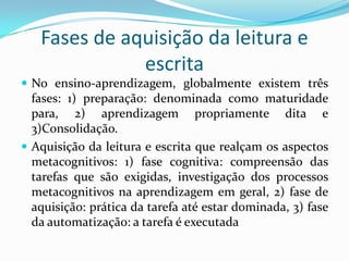 Fases de aquisição da leitura e
              escrita
 No ensino-aprendizagem, globalmente existem três
  fases: 1) preparação: denominada como maturidade
  para, 2) aprendizagem propriamente dita e
  3)Consolidação.
 Aquisição da leitura e escrita que realçam os aspectos
  metacognitivos: 1) fase cognitiva: compreensão das
  tarefas que são exigidas, investigação dos processos
  metacognitivos na aprendizagem em geral, 2) fase de
  aquisição: prática da tarefa até estar dominada, 3) fase
  da automatização: a tarefa é executada
 
