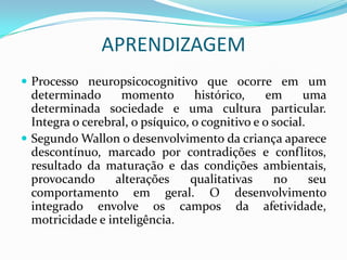 APRENDIZAGEM
 Processo neuropsicocognitivo que ocorre em um
  determinado      momento        histórico,    em      uma
  determinada sociedade e uma cultura particular.
  Integra o cerebral, o psíquico, o cognitivo e o social.
 Segundo Wallon o desenvolvimento da criança aparece
  descontínuo, marcado por contradições e conflitos,
  resultado da maturação e das condições ambientais,
  provocando      alterações     qualitativas     no      seu
  comportamento em geral. O desenvolvimento
  integrado envolve os campos da afetividade,
  motricidade e inteligência.
 