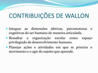 CONTRIBUIÇÕES DE WALLON
 Integrar   as dimensões afetivas, psicomotoras e
  cognitivas do ser humano de maneira articulada.
 Ressaltar a organização escolar como espaço
  privilegiado de desenvolvimento humano.
 Planejar ações e atividades em que se priorize o
  movimento e o agir do sujeito que aprende.
 