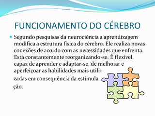 FUNCIONAMENTO DO CÉREBRO
 Segundo pesquisas da neurociência a aprendizagem
 modifica a estrutura física do cérebro. Ele realiza novas
 conexões de acordo com as necessidades que enfrenta.
 Está constantemente reorganizando-se. É flexível,
 capaz de aprender e adaptar-se, de melhorar e
 aperfeiçoar as habilidades mais utili-
 zadas em consequência da estimula-
 ção.
 