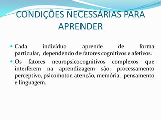 CONDIÇÕES NECESSÁRIAS PARA
          APRENDER
 Cada        indivíduo      aprende       de       forma
  particular, dependendo de fatores cognitivos e afetivos.
 Os fatores neuropsicocognitivos complexos que
  interferem na aprendizagem são: processamento
  perceptivo, psicomotor, atenção, memória, pensamento
  e linguagem.
 