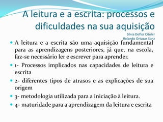 A leitura e a escrita: processos e
          dificuldades na sua aquisição
                                                Silvia Deflor Citoler
                                              Rolando Ortuzar Sonz
 A leitura e a escrita são uma aquisição fundamental
    para as aprendizagens posteriores, já que, na escola,
    faz-se necessário ler e escrever para aprender.
   1- Processos implicados nas capacidades de leitura e
    escrita
   2- diferentes tipos de atrasos e as explicações de sua
    origem
   3- metodologia utilizada para a iniciação à leitura.
   4- maturidade para a aprendizagem da leitura e escrita
 