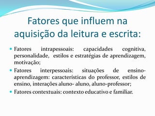 Fatores que influem na
 aquisição da leitura e escrita:
 Fatores     intrapessoais:    capacidades    cognitiva,
  personalidade, estilos e estratégias de aprendizagem,
  motivação;
 Fatores    interpessoais:    situações    de    ensino-
  aprendizagem: características do professor, estilos de
  ensino, interações aluno- aluno, aluno-professor;
 Fatores contextuais: contexto educativo e familiar.
 