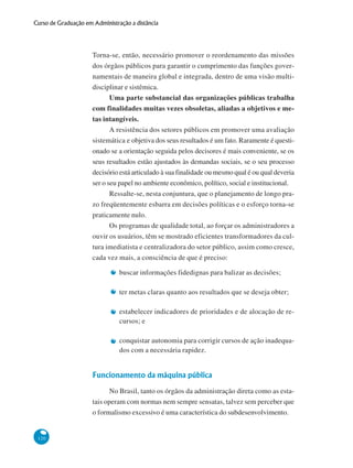 120
Curso de Graduação em Administração a distância
Torna-se, então, necessário promover o reordenamento das missões
dos órgãos públicos para garantir o cumprimento das funções gover-
namentais de maneira global e integrada, dentro de uma visão multi-
disciplinar e sistêmica.
Uma parte substancial das organizações públicas trabalha
com finalidades muitas vezes obsoletas, aliadas a objetivos e me-
tas intangíveis.
A resistência dos setores públicos em promover uma avaliação
sistemática e objetiva dos seus resultados é um fato. Raramente é questi-
onado se a orientação seguida pelos decisores é mais conveniente, se os
seus resultados estão ajustados às demandas sociais, se o seu processo
decisório está articulado à sua finalidade ou mesmo qual é ou qual deveria
ser o seu papel no ambiente econômico, político, social e institucional.
Ressalte-se, nesta conjuntura, que o planejamento de longo pra-
zo freqüentemente esbarra em decisões políticas e o esforço torna-se
praticamente nulo.
Os programas de qualidade total, ao forçar os administradores a
ouvir os usuários, têm se mostrado eficientes transformadores da cul-
tura imediatista e centralizadora do setor público, assim como cresce,
cada vez mais, a consciência de que é preciso:
buscar informações fidedignas para balizar as decisões;
ter metas claras quanto aos resultados que se deseja obter;
estabelecer indicadores de prioridades e de alocação de re-
cursos; e
conquistar autonomia para corrigir cursos de ação inadequa-
dos com a necessária rapidez.
Funcionamento da máquina pública
No Brasil, tanto os órgãos da administração direta como as esta-
tais operam com normas nem sempre sensatas, talvez sem perceber que
o formalismo excessivo é uma característica do subdesenvolvimento.
 