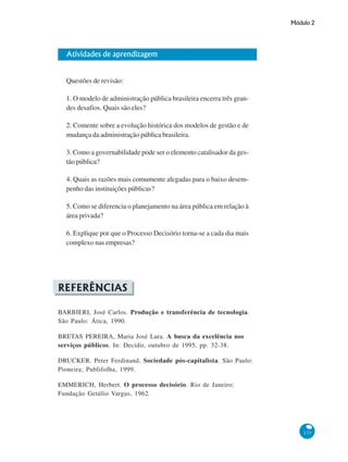 Módulo 2
133
Atividades de aprendizagem
Questões de revisão:
1. O modelo de administração pública brasileira encerra três gran-
des desafios. Quais são eles?
2. Comente sobre a evolução histórica dos modelos de gestão e de
mudança da administração pública brasileira.
3. Como a governabilidade pode ser o elemento catalisador da ges-
tão pública?
4. Quais as razões mais comumente alegadas para o baixo desem-
penho das instituições públicas?
5. Como se diferencia o planejamento na área pública em relação à
área privada?
6. Explique por que o Processo Decisório torna-se a cada dia mais
complexo nas empresas?
REFERÊNCIAS
BARBIERI, José Carlos. Produção e transferência de tecnologia.
São Paulo: Ática, 1990.
BRETAS PEREIRA, Maria José Lara. A busca da excelência nos
serviços públicos. In: Decidir, outubro de 1995, pp. 32-38.
DRUCKER. Peter Ferdinand. Sociedade pós-capitalista. São Paulo:
Pioneira; Publifolha, 1999.
EMMERICH, Herbert. O processo decisório. Rio de Janeiro:
Fundação Getúlio Vargas, 1962.
 