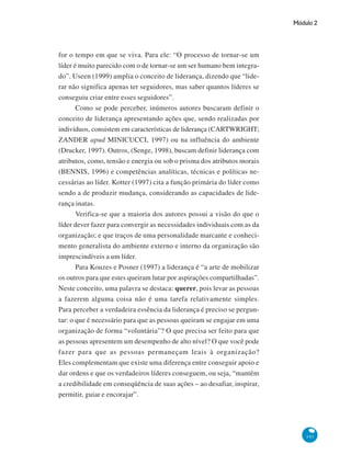 Módulo 2
141
for o tempo em que se viva. Para ele: “O processo de tornar-se um
líder é muito parecido com o de tornar-se um ser humano bem integra-
do”. Useen (1999) amplia o conceito de liderança, dizendo que “lide-
rar não significa apenas ter seguidores, mas saber quantos líderes se
conseguiu criar entre esses seguidores”.
Como se pode perceber, inúmeros autores buscaram definir o
conceito de liderança apresentando ações que, sendo realizadas por
indivíduos, consistem em características de liderança (CARTWRIGHT;
ZANDER apud MINICUCCI, 1997) ou na influência do ambiente
(Drucker, 1997). Outros, (Senge, 1998), buscam definir liderança com
atributos, como, tensão e energia ou sob o prisma dos atributos morais
(BENNIS, 1996) e competências analíticas, técnicas e políticas ne-
cessárias ao líder. Kotter (1997) cita a função primária do líder como
sendo a de produzir mudança, considerando as capacidades de lide-
rança inatas.
Verifica-se que a maioria dos autores possui a visão do que o
líder dever fazer para convergir as necessidades individuais com as da
organização; e que traços de uma personalidade marcante e conheci-
mento generalista do ambiente externo e interno da organização são
imprescindíveis a um líder.
Para Kouzes e Posner (1997) a liderança é “a arte de mobilizar
os outros para que estes queiram lutar por aspirações compartilhadas”.
Neste conceito, uma palavra se destaca: querer, pois levar as pessoas
a fazerem alguma coisa não é uma tarefa relativamente simples.
Para perceber a verdadeira essência da liderança é preciso se pergun-
tar: o que é necessário para que as pessoas queiram se engajar em uma
organização de forma “voluntária”? O que precisa ser feito para que
as pessoas apresentem um desempenho de alto nível? O que você pode
fazer para que as pessoas permaneçam leais à organização?
Eles complementam que existe uma diferença entre conseguir apoio e
dar ordens e que os verdadeiros líderes conseguem, ou seja, “mantêm
a credibilidade em conseqüência de suas ações – ao desafiar, inspirar,
permitir, guiar e encorajar”.
 