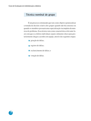 156
Curso de Graduação em Administração a distância
Técnica nominal de grupo
É um processo estruturado que tem como objetivo potencializar
a tomada de decisão criativa dos grupos quando não há consenso ou
quando os membros possuem uma especialização incompleta da natu-
reza do problema. Essa técnica tem como característica relevante fa-
zer com que os critérios individuais sejam o alimento-chave para pos-
teriormente chegar a acordos em equipe, através das seguintes etapas:
geração de idéias;
registro de idéias;
esclarecimento de idéias; e
votação de idéias.
 