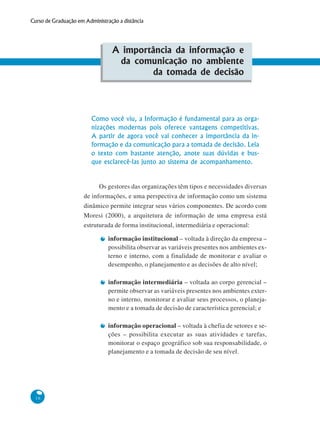 16
Curso de Graduação em Administração a distância
A importância da informação e
da comunicação no ambiente
da tomada de decisão
Como você viu, a Informação é fundamental para as orga-
nizações modernas pois oferece vantagens competitivas.
A partir de agora você vai conhecer a importância da in-
formação e da comunicação para a tomada de decisão. Leia
o texto com bastante atenção, anote suas dúvidas e bus-
que esclarecê-las junto ao sistema de acompanhamento.
Os gestores das organizações têm tipos e necessidades diversas
de informações, e uma perspectiva de informação como um sistema
dinâmico permite integrar seus vários componentes. De acordo com
Moresi (2000), a arquitetura de informação de uma empresa está
estruturada de forma institucional, intermediária e operacional:
informação institucional – voltada à direção da empresa –
possibilita observar as variáveis presentes nos ambientes ex-
terno e interno, com a finalidade de monitorar e avaliar o
desempenho, o planejamento e as decisões de alto nível;
informação intermediária – voltada ao corpo gerencial –
permite observar as variáveis presentes nos ambientes exter-
no e interno, monitorar e avaliar seus processos, o planeja-
mento e a tomada de decisão de característica gerencial; e
informação operacional – voltada à chefia de setores e se-
ções – possibilita executar as suas atividades e tarefas,
monitorar o espaço geográfico sob sua responsabilidade, o
planejamento e a tomada de decisão de seu nível.
 