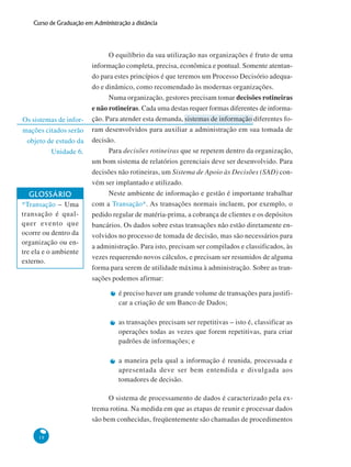18
Curso de Graduação em Administração a distância
Os sistemas de infor-
mações citados serão
objeto de estudo da
Unidade 6.
O equilíbrio da sua utilização nas organizações é fruto de uma
informação completa, precisa, econômica e pontual. Somente atentan-
do para estes princípios é que teremos um Processo Decisório adequa-
do e dinâmico, como recomendado às modernas organizações.
Numa organização, gestores precisam tomar decisões rotineiras
e não rotineiras. Cada uma destas requer formas diferentes de informa-
ção. Para atender esta demanda, sistemas de informação diferentes fo-
ram desenvolvidos para auxiliar a administração em sua tomada de
decisão.
Para decisões rotineiras que se repetem dentro da organização,
um bom sistema de relatórios gerenciais deve ser desenvolvido. Para
decisões não rotineiras, um Sistema de Apoio às Decisões (SAD) con-
vém ser implantado e utilizado.
Neste ambiente de informação e gestão é importante trabalhar
com a Transação*. As transações normais incluem, por exemplo, o
pedido regular de matéria-prima, a cobrança de clientes e os depósitos
bancários. Os dados sobre estas transações não estão diretamente en-
volvidos no processo de tomada de decisão, mas são necessários para
a administração. Para isto, precisam ser compilados e classificados, às
vezes requerendo novos cálculos, e precisam ser resumidos de alguma
forma para serem de utilidade máxima à administração. Sobre as tran-
sações podemos afirmar:
é preciso haver um grande volume de transações para justifi-
car a criação de um Banco de Dados;
as transações precisam ser repetitivas – isto é, classificar as
operações todas as vezes que forem repetitivas, para criar
padrões de informações; e
a maneira pela qual a informação é reunida, processada e
apresentada deve ser bem entendida e divulgada aos
tomadores de decisão.
O sistema de processamento de dados é caracterizado pela ex-
trema rotina. Na medida em que as etapas de reunir e processar dados
são bem conhecidas, freqüentemente são chamadas de procedimentos
GLOSSÁRIO
*Transação – Uma
transação é qual-
quer evento que
ocorre ou dentro da
organização ou en-
tre ela e o ambiente
externo.
 