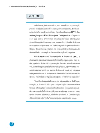 24
Curso de Graduação em Administração a distância
RESUMO
A informação é necessária para a moderna organização
porque oferece significativa vantagem competitiva. Esse con-
ceito de informação estratégica é conhecido como IPVC (In-
formações para Uma Vantagem Competitiva). Organiza-
ções que não se preocupam em atualizar suas informações
gerenciais estão brincando com a sua sobrevivência. Sistemas
de informação precisam ser flexíveis para adaptar as circuns-
tâncias do ambiente externo, em constante transformação, às
necessidades estratégicas da administração da empresa.
Um Sistema de Informações Gerenciais (SIG) é
abrangente e produz todas as informações necessárias para to-
dos os níveis dentro da organização. Para ser uma ferramenta
útil, a informação deve ser completa, precisa, apropriada e eco-
nômica para a tarefa e a que se destina, devendo ser entregue
com pontualidade. A informação fornecida com estas caracte-
rísticas é indispensável para dar suporte ao Processo Decisório.
Também é ressaltado no texto a importância da Comu-
nicação, e, é através dela que a organização e seus membros
trocam infomações, formam entendimentos, coordenam ativida-
des, exercem influência, socializam-se, além de gerarem e man-
terem sistemas de crenças, símbolos e valores. A Comunicação
Administrativa é a “cola” que mantém a organização unida.
 