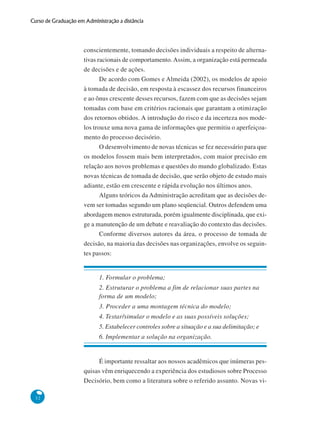 32
Curso de Graduação em Administração a distância
conscientemente, tomando decisões individuais a respeito de alterna-
tivas racionais de comportamento.Assim, a organização está permeada
de decisões e de ações.
De acordo com Gomes e Almeida (2002), os modelos de apoio
à tomada de decisão, em resposta à escassez dos recursos financeiros
e ao ônus crescente desses recursos, fazem com que as decisões sejam
tomadas com base em critérios racionais que garantam a otimização
dos retornos obtidos. A introdução do risco e da incerteza nos mode-
los trouxe uma nova gama de informações que permitiu o aperfeiçoa-
mento do processo decisório.
O desenvolvimento de novas técnicas se fez necessário para que
os modelos fossem mais bem interpretados, com maior precisão em
relação aos novos problemas e questões do mundo globalizado. Estas
novas técnicas de tomada de decisão, que serão objeto de estudo mais
adiante, estão em crescente e rápida evolução nos últimos anos.
Alguns teóricos da Administração acreditam que as decisões de-
vem ser tomadas segundo um plano seqüencial. Outros defendem uma
abordagem menos estruturada, porém igualmente disciplinada, que exi-
ge a manutenção de um debate e reavaliação do contexto das decisões.
Conforme diversos autores da área, o processo de tomada de
decisão, na maioria das decisões nas organizações, envolve os seguin-
tes passos:
1. Formular o problema;
2. Estruturar o problema a fim de relacionar suas partes na
forma de um modelo;
3. Proceder a uma montagem técnica do modelo;
4. Testar/simular o modelo e as suas possíveis soluções;
5. Estabelecer controles sobre a situação e a sua delimitação; e
6. Implementar a solução na organização.
É importante ressaltar aos nossos acadêmicos que inúmeras pes-
quisas vêm enriquecendo a experiência dos estudiosos sobre Processo
Decisório, bem como a literatura sobre o referido assunto. Novas vi-
 
