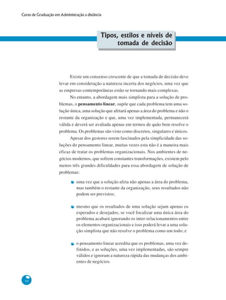 40
Curso de Graduação em Administração a distância
Tipos, estilos e níveis de
tomada de decisão
Existe um consenso crescente de que a tomada de decisão deve
levar em consideração a natureza incerta dos negócios, uma vez que
as empresas contemporâneas estão se tornando mais complexas.
No entanto, a abordagem mais simplista para a solução de pro-
blemas, o pensamento linear, supõe que cada problema tem uma so-
lução única, uma solução que afetará apenas a área do problema e não o
restante da organização e que, uma vez implementada, permanecerá
válida e deverá ser avaliada apenas em termos de quão bem resolve o
problema. Os problemas são visto como discretos, singulares e únicos.
Apesar dos gestores serem fascinados pela simplicidade das so-
luções do pensamento linear, muitas vezes esta não é a maneira mais
eficaz de tratar os problemas organizacionais. Nos ambientes de ne-
gócios modernos, que sofrem constantes transformações, existem pelo
menos três grandes dificuldades para essa abordagem de solução de
problemas:
uma vez que a solução afeta não apenas a área do problema,
mas também o restante da organização, seus resultados não
podem ser previstos;
mesmo que os resultados de uma solução sejam apenas os
esperados e desejados, se você focalizar uma única área do
problema acabará ignorando os inter-relacionamentos entre
os elementos organizacionais e isso poderá levar a uma solu-
ção simplista que não resolve o problema como um todo; e
o pensamento linear acredita que os problemas, uma vez de-
finidos, e as soluções, uma vez implementadas, são sempre
válidos e ignoram a natureza rápida das mudanças dos ambi-
entes de negócios.
 