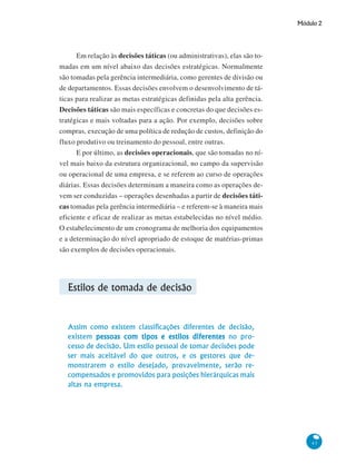 Módulo 2
43
Em relação às decisões táticas (ou administrativas), elas são to-
madas em um nível abaixo das decisões estratégicas. Normalmente
são tomadas pela gerência intermediária, como gerentes de divisão ou
de departamentos. Essas decisões envolvem o desenvolvimento de tá-
ticas para realizar as metas estratégicas definidas pela alta gerência.
Decisões táticas são mais específicas e concretas do que decisões es-
tratégicas e mais voltadas para a ação. Por exemplo, decisões sobre
compras, execução de uma política de redução de custos, definição do
fluxo produtivo ou treinamento do pessoal, entre outras.
E por último, as decisões operacionais, que são tomadas no ní-
vel mais baixo da estrutura organizacional, no campo da supervisão
ou operacional de uma empresa, e se referem ao curso de operações
diárias. Essas decisões determinam a maneira como as operações de-
vem ser conduzidas – operações desenhadas a partir de decisões táti-
cas tomadas pela gerência intermediária – e referem-se à maneira mais
eficiente e eficaz de realizar as metas estabelecidas no nível médio.
O estabelecimento de um cronograma de melhoria dos equipamentos
e a determinação do nível apropriado de estoque de matérias-primas
são exemplos de decisões operacionais.
Estilos de tomada de decisão
Assim como existem classificações diferentes de decisão,
existem pessoas com tipos e estilos diferentespessoas com tipos e estilos diferentespessoas com tipos e estilos diferentespessoas com tipos e estilos diferentespessoas com tipos e estilos diferentes no pro-
cesso de decisão. Um estilo pessoal de tomar decisões pode
ser mais aceitável do que outros, e os gestores que de-
monstrarem o estilo desejado, provavelmente, serão re-
compensados e promovidos para posições hierárquicas mais
altas na empresa.
 