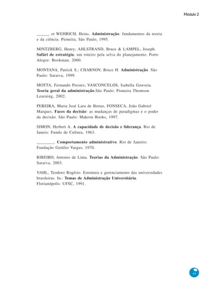 Módulo 2
49
______ et WEHRICH, Heins. Administração: fundamentos da teoria
e da ciência. Pioneira, São Paulo, 1995.
MINTZBERG, Henry; AHLSTRAND, Bruce & LAMPEL, Joseph.
Safári de estratégia: um roteiro pela selva do planejamento. Porto
Alegre: Bookman, 2000.
MONTANA, Patrick S.; CHARNOV, Bruce H. Administração. São
Paulo: Saraiva, 1999.
MOTTA, Fernando Prestes; VASCONCELOS, Isabella Gouveia.
Teoria geral da administração.São Paulo: Pioneira Thomson
Learning, 2002.
PEREIRA, Maria José Lara de Bretas, FONSECA, João Gabriel
Marques. Faces da decisão: as mudanças de paradigmas e o poder
da decisão. São Paulo: Makron Books, 1997.
SIMON, Herbert A. A capacidade de decisão e liderança. Rio de
Janeio: Fundo de Cultura, 1963.
________. Comportamento administrativo. Rio de Janeiro:
Fundação Getúlio Vargas, 1970.
RIBEIRO, Antonio de Lima. Teorias da Administração. São Paulo:
Saraiva, 2003.
VAHL, Teodoro Rogério. Estrutura e gerenciamento das universidades
brasileiras. In.: Temas de Administração Universitária.
Florianópolis: UFSC, 1991.
 