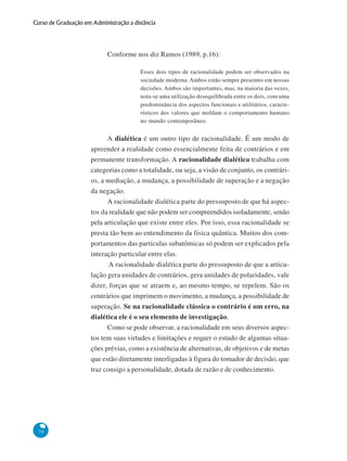 70
Curso de Graduação em Administração a distância
Conforme nos diz Ramos (1989, p.16):
Esses dois tipos de racionalidade podem ser observados na
sociedade moderna. Ambos estão sempre presentes em nossas
decisões. Ambos são importantes, mas, na maioria das vezes,
nota-se uma utilização desequilibrada entre os dois, com uma
predominância dos aspectos funcionais e utilitários, caracte-
rísticos dos valores que moldam o comportamento humano
no mundo contemporâneo.
A dialética é um outro tipo de racionalidade. É um modo de
apreender a realidade como essencialmente feita de contrários e em
permanente transformação. A racionalidade dialética trabalha com
categorias como a totalidade, ou seja, a visão de conjunto, os contrári-
os, a mediação, a mudança, a possibilidade de superação e a negação
da negação.
A racionalidade dialética parte do pressuposto de que há aspec-
tos da realidade que não podem ser compreendidos isoladamente, senão
pela articulação que existe entre eles. Por isso, essa racionalidade se
presta tão bem ao entendimento da física quântica. Muitos dos com-
portamentos das partículas subatômicas só podem ser explicados pela
interação particular entre elas.
A racionalidade dialética parte do pressuposto de que a articu-
lação gera unidades de contrários, gera unidades de polaridades, vale
dizer, forças que se atraem e, ao mesmo tempo, se repelem. São os
contrários que imprimem o movimento, a mudança, a possibilidade de
superação. Se na racionalidade clássica o contrário é um erro, na
dialética ele é o seu elemento de investigação.
Como se pode observar, a racionalidade em seus diversos aspec-
tos tem suas virtudes e limitações e requer o estudo de algumas situa-
ções prévias, como a existência de alternativas, de objetivos e de metas
que estão diretamente interligadas à figura do tomador de decisão, que
traz consigo a personalidade, dotada de razão e de conhecimento.
 