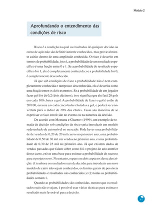 Módulo 2
87
Aprofundando o entendimento das
condições de risco
Risco é a condição na qual os resultados de qualquer decisão ou
curso de ação não são definitivamente conhecidos, mas provavelmen-
te cairão dentro de uma amplitude conhecida. O risco é descrito em
termos de probabilidade, isto é, a probabilidade de um resultado espe-
cífico é uma fração entre 0 e 1. Se a probabilidade do resultado espe-
cífico for 1, ele é completamente conhecido; se a probabilidade for 0,
é completamente desconhecido.
Já que sob condições de risco a probabilidade não é nem com-
pletamente conhecida e tampouco desconhecida, ela é descrita como
uma fração entre os dois extremos. Se a probabilidade de um jogador
fazer gol for de 0,2 (dois décimos), isso significa que ele fará 20 gols
em cada 100 chutes a gol. A probabilidade de fazer o gol é então de
20/100, ou uma em cada cinco bolas chutadas a gol, e poderá ser con-
vertida para o índice de 20% dos chutes. Essas são maneiras de se
expressar o risco envolvido no evento ou na natureza da decisão.
De acordo com Montana e Charnov (1999), um exemplo de to-
mada de decisão sob condições de risco seria introduzir um modelo
redesenhado de automóvel no mercado. Pode haver uma probabilida-
de de vendas de 0,20 de 20 mil carros no primeiro ano, uma probabi-
lidade de 0,50 de 30 mil em vendas no primeiro ano, e uma probabili-
dade de 0,30 de 25 mil no primeiro ano. Já que existem dados de
vendas passadas que falam sobre como foi o projeto do ano anterior
desse carro, existe uma base para estimar a probabilidade de sucesso
para o projeto novo. No entanto, repare em dois aspectos dessa descri-
ção: (1) embora os resultados reais da decisão para introduzir um novo
modelo de carro não sejam conhecidos, os limites gerais de possíveis
probabilidades e resultados são conhecidos; e (2) todas as probabili-
dades somam 1.
Quando as probabilidades são conhecidas, mesmo que os resul-
tados reais não o sejam, é possível usar várias técnicas para estimar o
resultado mais favorável para a decisão.
 