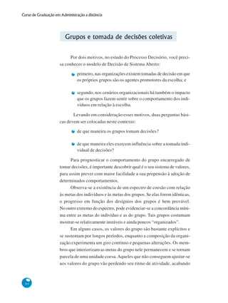 94
Curso de Graduação em Administração a distância
Grupos e tomada de decisões coletivas
Por dois motivos, no estudo do Processo Decisório, você preci-
sa conhecer o modelo de Decisão de Sistema Aberto:
primeiro, nas organizações existem tomadas de decisão em que
os próprios grupos são os agentes promotores da escolha; e
segundo, nos cenários organizacionais há também o impacto
que os grupos fazem sentir sobre o comportamento dos indi-
víduos em relação à escolha.
Levando em consideração esses motivos, duas perguntas bási-
cas devem ser colocadas neste contexto:
de que maneira os grupos tomam decisões?
de que maneira eles exercem influência sobre a tomada indi-
vidual de decisões?
Para prognosticar o comportamento do grupo encarregado de
tomar decisões, é importante descobrir qual é o seu sistema de valores,
para assim prever com maior facilidade a sua propensão à adoção de
determinados comportamentos.
Observa-se a existência de um espectro de coesão com relação
às metas dos indivíduos e às metas dos grupos. Se elas forem idênticas,
o progresso em função dos desígnios dos grupos é bem provável.
No outro extremo do espectro, pode evidenciar-se a concordância míni-
ma entre as metas do indivíduo e as do grupo. Tais grupos costumam
mostrar-se relativamente instáveis e ainda poucos “organizados”.
Em alguns casos, os valores do grupo são bastante explícitos e
se sustentam por longos períodos, enquanto a composição da organi-
zação experimenta um giro contínuo e pequenas alterações. Os mem-
bros que interiorizam as metas do grupo nele permanecem e se tornam
parcela de uma unidade coesa. Aqueles que não conseguem ajustar-se
aos valores do grupo vão perdendo seu ritmo de atividade, acabando
 