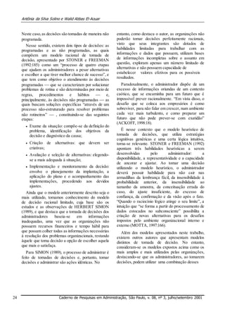 Antônia da Silva Solino e Walid Abbas El-Aouar
Neste caso,as decisões são tomadas de maneira não
programada.
Nesse sentido, existem dois tipos de decisões: as
programadas e as não programadas, as quais
compõem um modelo racional de tomada de
decisão, apresentado por STONER e FREEMAN
(1992:185) como um “processo de quatro etapas
que ajudam os administradores a pesar alternativas
e escolher a que tiver melhor chance de sucesso”, e
que tem como objetivo o atendimento às decisões
programadas  que se caracterizam por solucionar
problemas de rotina e são determinadas por meio de
regras, procedimentos e hábitos  e,
principalmente, às decisões não programadas  as
quais buscam soluções específicas “através de um
processo não-estruturado para resolver problemas
não rotineiros”  , constituindo-se das seguintes
etapas:
 Exame da situação: compõe-se da definição do
problema, identificação dos objetivos da
decisão e diagnóstico da causa; 

 Criação de alternativas: que devem ser
criativas; 

 Avaliação e seleção de alternativas: elegendo-
se a mais adequada à situação; 

 Implementação e monitoramento da decisão:
envolve o planejamento da implantação, a
aplicação do plano e o acompanhamento das
implementações, procedendo aos devidos
ajustes. 
Ainda que o modelo anteriormente descrito seja o
mais utilizado, tomamos conhecimento do modelo
de decisão racional limitado, cuja base são os
estudos e as observações de HERBERT SIMON
(1989), e que destaca que a tomada de decisões dos
administradores baseia-se em informações
inadequadas, uma vez que as organizações não
possuem recursos financeiros e tempo hábil para
que possam colher todas as informações necessárias
à resolução dos problemas organizacionais, restando
àquele que toma decisão a opção de escolher aquela
que mais o satisfaça.
Para SIMON (1989), o processo de administrar é
feito de tomadas de decisões e, portanto, tomar
decisões e administrar são ações idênticas. No
entanto, como destaca o autor, as organizações não
poderão tomar decisões perfeitamente racionais,
visto que seus integrantes são dotados de
habilidades limitadas para trabalhar com as
informações e dados que possuem, utilizam bases
de informações incompletas sobre o assunto em
questão, exploram apenas um número limitado de
alternativas e não possuem capacidade de
estabelecer valores efetivos para os possíveis
resultados.
Paradoxalmente, o administrador dispõe de um
excesso de informações oriundas de um contexto
caótico, que se encaminha para um futuro que é
impossível prever racionalmente. “Em vista disso, o
desafio que se coloca aos empresários é como
sobreviver, para não falar em crescer, num ambiente
cada vez mais turbulento, e como preparar um
futuro que não pode prever-se com exatidão”
(ACKOFF, 1998:18).
É nesse contexto que o modelo heurístico de
tomada de decisões, que utiliza estratégias
cognitivas genéricas e uma certa lógica intuitiva,
torna-se relevante. STONER e FREEMAN (1992)
apontam três habilidades heurísticas a serem
desenvolvidas pelo administrador: a
disponibilidade, a representatividade e a capacidade
de ancorar e ajustar. Ao tomar uma decisão
utilizando o modelo heurístico, o administrador
deverá possuir habilidade para não cair nas
armadilhas da lembrança fácil, da insensibilidade à
probabilidade anterior, da insensibilidade ao
tamanho da amostra, da conceituação errada do
caso, do ajuste insuficiente, do excesso de
confiança, da confirmação e da visão após o fato.
“Quando o raciocínio lógico atinge o seu limite”, a
intuição que “se forma a partir do processamento de
dados estocados no subconsciente” possibilita a
criação de novas alternativas para os desafios
impostos pelo ambiente organizacional interno e
externo (MOTTA, 1997:166).
Além dos modelos apresentados neste trabalho,
existem outros autores que apresentam modelos
distintos de tomada de decisão. No entanto,
consideram-se os modelos expostos acima como os
mais amplos e mais utilizados pelas organizações,
destacando-se que os administradores, ao tomarem
decisões, podem utilizar uma combinação desses
24 Caderno de Pesquisas em Administração, São Paulo, v. 08, nº 3, julho/setembro 2001
 