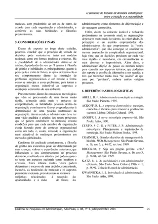 O processo de tomada de decisões estratégicas:
entre a intuição e a racionalidade
modelos, com predomínio de um ou de outro, de
acordo com cada organização e administrador, e
conforme as suas habilidades e filosofias
predominantes.
5. CONSIDERAÇÕES FINAIS
Diante do exposto ao longo deste trabalho,
podemos concluir que o processo de tomada de
decisões pode sustentar-se tanto em modelos
racionais como em formas intuitivas e criativas. Há
a possibilidade de o administrador utilizar-se de
ambos, dependendo do seu perfil quanto à filosofia
de gestão e habilidades e, principalmente, quanto à
percepção e visão de futuro, as quais determinarão o
seu comportamento diante da resolução de
problemas organizacionais e até mesmo a forma
como se antecipa a esses problemas, para tornar a
organização menos vulnerável às surpresas e
oscilações constantes do seu ambiente.
Presentemente,diante das mudanças tecnológicas
que vêm se processando de uma forma muito
rápida, acirrando ainda mais o processo de
competitividade, as habilidades pessoais dentro da
organização constituem-se fatores preponderantes à
determinação de uma posição sustentável da
organização. Assim sendo, o administrador deve ter
uma visão analítica e criativa dos novos processos
que se podem estabelecer no mercado, criando
condições para que cada membro da organização
esteja fazendo parte do contexto organizacional
como um todo, e, assim, tornando a organização
mais adaptável às mudanças predominantes em
mercados globalizados.
Conforme foi analisado anteriormente, a filosofia
de gestão dos executivos pode ser determinada por
suas crenças, valores e experiências anteriores, que
influenciam o seu comportamento no processo
decisório, resultando em atitudes que podem apoiar-
se tanto em aspectos racionais como intuitivos e
criativos. Estes últimos muitas vezes podem
determinar o sucesso de uma decisão, contrariando,
inclusive, as tendências de mercado e os aspectos
puramente racionais, prevalecendo as variáveis
subjetivas relacionadas à percepção das
oportunidades e à visão de futuro dos
administradores como elementos de diferenciação e
de vantagem competitiva.
Enfim, diante do ambiente instável e turbulento
predominante na economia atual, as organizações
dependem muito mais do talento, da criatividade, da
percepção e do espírito empreendedor dos
administradores do que propriamente da “teoria
administrativa”, que não consegue se atualizar na
mesma proporção da complexidade organizacional,
haja vista que as decisões precisam ser cada vez
mais rápidas e inovadoras, em circunstâncias as
mais diversas e imprevisíveis. Além disso, o
administrador dispõe de pouco ou nenhum tempo
para consulta aos aspectos teóricos, que poderiam
dar suporte à escolha da alternativa a ser seguida, e
tem que trabalhar muito mais “de ouvido” do que
com por “partitura”, embora ambos estejam
presentes.
6. REFERÊNCIAS BIBLIOGRÁFICAS
ABELL, D. F. Administrando comdupla estratégia.
São Paulo: Pioneira, 1995.
ACKOFF, R. L. A empresa democrática: métodos,
conceitos e técnicas para renovar a gestão com
sucesso. Lisboa: Difusão Cultural, 1998.
ANSOFF, I. A nova estratégia empresarial. São
Paulo: Atlas, 1990.
CERTO, S C. G. e PETER, J. P. Administração
estratégica: Planejamento e implantação da
estratégia. São Paulo: Makron Books, 1993.
CRAINER, S. Grandes decisões de management da
história. HSM Management, São Paulo: Savana,
n. 16, ano 3, p. 44-52, set./out. 1999.
DRUCKER, P. Seja seu próprio gerente. HSM
Management, São Paulo: Savana, n. 16, ano 3,
p. 74-84, set./out. 1999.
KATZ, R. L. As habilidades e um administrador
eficiente. São Paulo: Nova Cultural, 1986, v. 1,
p. 58-92. Coleção Havard de administração.
KWASNICKA,E. L. Introdução à administração.
São Paulo: Atlas, 1999.
Caderno de Pesquisas em Administração, São Paulo, v. 08, nº 3, julho/setembro 2001 25
 