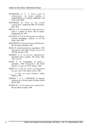 Antônia da Silva Solino e Walid Abbas El-Aouar
MAXIMIANO, A. C. A. Teoria geral da
administração: da escola científica à
competitividade na economia globalizada. São
Paulo: Atlas, 2000.
MINTZBERG, H. Power in and around
organizations. Englewood Cliffs, NJ: Prentice-
Hall, 1983.
MOTTA, P. R. Transformação organizacional: a
teoria e a prática de inovar. Rio de Janeiro:
Qualitymark Ed., 1997.
OLIVEIRA,D. P. R. de. Planejamento estratégico:
conceito: metodologia e práticas. 13. ed. São
Paulo: Atlas, 1999.
RHINESMITH,S. Guia geral para a globalização.
Rio de Janeiro: Berkeley, 1993.
RIEHL, H. Gestão baseada nas capacidades. HSM
Management. São Paulo: Savana, n.8, ano 2, p.
104-108, mai./jun. 1998.
ROBBINS, S. P. O processo administrativo:
integrando teoria e prática. São Paulo: Atlas,
1981. p. 23-31.
SENGE, P. M. Comunidades de líderes e
aprendizes. HSM Management. São Paulo:
Savana, n. 8, ano 2, p. 56-58, mai.jun. 1998.
SIMON, H. A. The new science of management
decision. New York: Harper e Row, 1960.
_____. A razão nas coisas humanas. Lisboa:
Gradiva, 1989.
STONER, J. A. F. e FREEMAN, R. Edward.
Administração. Rio de Janeiro: Prentice-Hall do
Brasil, 1992.
SVEIBY,K. E. A nova riqueza das organizações.
Rio de Janeiro: Campus, 1998.
26 Caderno de Pesquisas em Administração, São Paulo, v. 08, nº 3, julho/setembro 2001
 