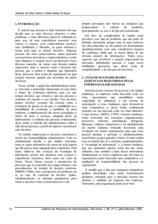 Antônia da Silva Solino e Walid Abbas El-Aouar
1. INTRODUÇÃO
É notório que pessoas a todo momento têm que
decidir ante as mais diversas situações e sobre
problemas o mais diferentes possível, utilizando-se,
para isso, de suas experiências passadas, seus
valores e crenças, seus conhecimentos técnicos,
suas habilidades e filosofias, as quais norteiam a
forma pela qual se tomam decisões. Algumas
pessoas são mais conservadoras; outras possuem
características inovadoras e empreendedoras e estão
mais dispostas a assumir riscos em potencial. Essas
diversas maneiras de tomar uma decisão podem
representar tanto o sucesso como o fracasso das
pessoas que a tomam e daquelas que dependem
desse processo, bem como da organização na qual
estejam insertas, quando são investidas do poder
decisório.
Nesse sentido, o papel dos administradores torna-
se relevante e primordial, repousando em suas mãos
o futuro da civilização moderna, uma vez que
tomam decisões que afetam a vida das pessoas e
modelam até mesmo o seu destino. Tais decisões
podem envolver assuntos tão cruciais como a
existência de guerra ou de paz, a estabilidade ou a
instabilidade da economia, a qualidade do meio
ambiente, a implementação das novas tecnologias, a
oferta de bens e serviços, atingindo direta ou
indiretamente o cotidiano das pessoas evidenciando,
desse modo, o controle dos administradores sobre a
vida dessas pessoas,a partir do impacto causado por
suas decisões.
No âmbito empresarial as decisões constituem o
núcleo da responsabilidade administrativa. Cabe ao
administrador decidir, o que implica selecionar
entre as várias alternativas de cursos de ação aquela
que lhe pareça mais adequada para o momento. Para
tanto, utiliza-se dos avanços da tecnologia da
informação, porém não despreza suas crenças e
experiências anteriores, bem como sua visão de
futuro. Dessa forma, associa a perspectiva do
processo, que se concentra nas etapas formais e nos
procedimentos da tomada de decisão, conforme
SIMON (1960), com a perspectiva do problema em
si, ou seja, do conteúdo da decisão. Aplica,
simultaneamente, os métodos quantitativos para
tornar a decisão o mais racional possível e sua
própria percepção dos fatores ou condições que
proporcionam a solução do problema,
principalmente se este é do tipo não-estruturado.
Em face da complexidade do mundo atual,
prevalece esse tipo de problema, que não pode ser
definido claramente porque uma ou mais variáveis
são desconhecidas ou não podem ser determinadas
quantitativamente com uma considerável margem
de confiança, ainda que se possa dispor de um
elevado número de informações. Todos esses
aspectos que envolvem a atuação empresarial em
mercados globalizados passam a exigir novas
habilidades gerenciais que dêem conta da
competitividade e do alto grau de incerteza.
2. ANÁLISE DAS HABILIDADES
GERENCIAIS REQUERIDAS PELAS
EMPRESAS GLOBALIZADAS
Insertas em um contexto de incerteza e de rápidas
mudanças, as empresas estão buscando, cada vez
mais, mecanismos que possibilitem maior
capacidade de adaptação e até mesmo de
antecipação a essas mudanças, para tornarem-se
mais competitivas e, desse modo, continuarem
atuando em um mercado cada vez mais dinâmico.
Como destaca ABELL (1995), extensas mudanças
estão ocorrendo nas estruturas organizacionais,
processos, sistemas, participação, delegação,
liderança, culturas corporativas e na administração
do talento humano, tornando necessária uma
revolução em muitas organizações para que estas
possam dominar o presente e, simultaneamente,
transformar-se para garantir o futuro. O autor atribui
essa revolução não só a sistemas computadorizados,
à “tecnologia da informação” e a fatores similares,
que são apontados apenas como um dos meios
utilizados, mas também a duas forças motivadoras
fundamentais: as novas exigências que são feitas às
organizações pelos mercados mais competitivos e a
ampliação da responsabilidade das pessoas na
organização.
À medida que a luta por vantagens competitivas
ganhou intensidade, uma maior reestruturação
produtiva, orientada para o mercado, ocorreu nas
divisões e unidades de negócios das empresas.
Entretanto, uma organização pode estar bem
16 Caderno de Pesquisas em Administração, São Paulo, v. 08, nº 3, julho/setembro 2001
 