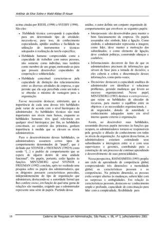 Antônia da Silva Solino e Walid Abbas El-Aouar
acima citadas por RIEHL (1998) e SVEIBY (1998).
São elas:
 Habilidade técnica: corresponde à capacidade
para um determinado tipo de atividade;
necessita-se, para isso, de conhecimento
especializado, aptidão analítica e facilidade na
utilização de instrumentos e técnicas
adequados à realização da tarefa específica; 

 Habilidade humana: compreendida como a
capacidade de trabalhar com outras pessoas,
não somente como indivíduo, mas também
como membro de um grupo, motivando-as para
que possam desenvolver capacidades de
cooperação e solidariedade; 

 Habilidade conceitual: caracteriza-se pela
capacidade de distinção dos relacionamentos
entre as diversas atividades da empresa, o que
permite que ela seja percebida como um todo e
se obtenha o máximo de vantagem para a
organização. 
Faz-se necessário destacar, entretanto, que a
importância de cada uma dessas três habilidades
pode variar de acordo com o nível hierárquico do
administrador. As habilidades técnicas são mais
importantes nos níveis mais baixos, enquanto as
habilidades humanas têm igual relevância em
qualquer nível hierárquico; por fim, as habilidades
conceituais, ao contrário das primeiras, ganham
importância à medida que se elevam os níveis
administrativos.
Para o desenvolvimento dessas habilidades, os
administradores assumem certos tipos de
comportamento denominados de “papel”, que é
definido por STONER e FREEMAN (1992:9) como
sendo “[...] o padrão de comportamento que se
espera de alguém dentro de uma unidade
funcional”. Os papéis, portanto, estão ligados às
funções. MINTZBERG apud STONER e
FREEMAN (1992) concluiu, após ter realizado uma
pesquisa sobre os papéis dos administradores, que
os dirigentes possuem características parecidas,
independentemente do tipo de organização que
administram, destacando-se a autoridade formal que
lhes confere status,em função do qual uma gama de
relações são mantidas, exigindo que o administrador
represente uma série de papéis. Partindo dessa
análise, o autor definiu um conjunto organizado de
comportamentos que envolvem os seguintes papéis:
 Interpessoais: são desenvolvidos para manter o
bom funcionamento da empresa. Os papéis
assumidos são: símbolo, líder e ligação. Como
símbolo, o administrador representa a imagem;
como líder, deve manter a motivação dos
subordinados; e como elemento de ligação,
deve conduzir políticas, construindo alianças e
coalizões; 

 Informacionais: decorrem do fato de que os
administradores precisam de informações que
sirvam de base para a tomada de decisões; a
eles caberia a coleta e disseminação dessas
informações, como porta-vozes; 

 Decisórios: destacam a capacidade analítica do
administrador em identificar e solucionar
problemas, gerando mudanças que levem ao
sucesso organizacional. Nesse papel,
MINTZBERG (1983) destaca o entrepreneur,
que reúne as habilidades de alocador de
recursos, para manter o equilíbrio entre os
objetivos e as necessidades organizacionais, e 
de negociador, dotado de autoridade e
conhecimento adequados tanto em nível
interno quanto externo à organização.
Assim, ao desenvolver suas habilidades,
assumindo diversos papéis inerentes às funções que
ocupam, os administradores tornam-se responsáveis
pela geração e difusão do conhecimento em todos
os níveis da organização. Ao agirem dessa forma, os
administradores estariam estimulando seus
subordinados a interagirem entre si e com seus
supervisores e gerentes, contribuindo para a
construção de um processo de contínuo aprendizado
e desenvolvimento de suas potencialidades.
Nessa perspectiva, RHINESMITH (1993) propõe
um ciclo de aprendizado de competência global,
compreendendo três dimensões: a mentalidade
global, as características pessoais e as
competências. Na primeira dimensão, as pessoas
estão sempre abertas às mudanças, sabem lidar com
as surpresas e ambigüidades. Em relação às
características pessoais, destacam-se: conhecimento
amplo e profundo, capacidade de conceituação para
lidar com a complexidade, flexibilidade para
18 Caderno de Pesquisas em Administração, São Paulo, v. 08, nº 3, julho/setembro 2001
 
