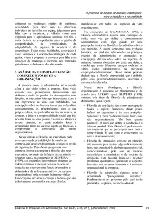 O processo de tomada de decisões estratégicas:
entre a intuição e a racionalidade
enfrentar as mudanças rápidas do ambiente,
sensibilidade para lidar com as diferenças
individuais no trabalho em equipe, julgamento para
lidar com a incerteza, e reflexão como uma
exigência para o aprendizado contínuo. Por fim, o
autor destaca as competências para a gestão da
competitividade, da complexidade, da
adaptabilidade, de equipes, da incerteza e do
aprendizado. Todas essas habilidades, associadas à
visão sistêmica e à orientação estratégica de cada
gestor, visam a preparar a empresa para lidar com
situações de mudança e incerteza nos mercados
globalizados e dinâmicos dos dias atuais.
3. ANÁLISE DA FILOSOFIADE GESTÃO
DOS EXECUTIVOS DE UMA
ORGANIZAÇÃO
A maneira como o administrador vê o mundo
afeta a sua visão sobre a empresa. Essa visão
consiste nos pressupostos fundamentais que
definem o estilo de gestão. Ao desempenhar suas
funções, o executivo interage intimamente com a
sua experiência de vida, suas habilidades, sua
concepção sobre os diversos temas que o desafiam
constantemente, e, principalmente, com a sua
própria cultura, na qual estão insertos os valores, as
crenças, a ética e a responsabilidade social que irão
orientar todos os seus passos relativos às atitudes a
serem tomadas, as quais poderão levar a
organização tanto ao sucesso quanto ao fracasso, e
comprometer a consecução das metas
organizacionais.
Nesse sentido, a filosofia dos executivos pode
ser representada pela definição da missão da
empresa,que deve ser disseminada a todos os níveis
da organização. Percebe-se que quando uma
empresa absorve claramente a filosofia dos seus
executivos, por meio da definição de sua missão 
segundo a qual, na concepção de OLIVEIRA
(1999), são traduzidos determinados sistemas de
valores relativos a crenças ou áreas básicas de
atuação,que exercem uma função orientadora e
delimitadora da ação empresarial  , o sucesso
organizacional pode ser mais facilmente obtido.
Esse conjunto de valores, crenças e hábitos, que são
coletivamente construídos e compartilhados,
manifesta-se em todos os aspectos da vida
organizacional.
Na concepção de KWASNICKA (1999), a
filosofia administrativa assume uma conotação de
estilo, uma vez que define o comportamento
administrativo como algo guiado por uma
percepção básica ou filosófica do indivíduo sobre o
seu trabalho. A autora apresenta uma evolução
histórica, na qual são relacionadas as principais
escolas da administração, e destacadas as
concepções diferenciadas sobre os aspectos da
natureza humana abordados por cada uma delas, e
conclui que essas diferentes crenças explicam os
vários estilos administrativos na interseção
empregador/administrador. Desse modo, pode-se
deduzir que a filosofia empresarial, que é definida
pelos seus gestores/administradores, determina a
estrutura das decisões.
Numa outra abordagem, a filosofia
organizacional é associada ao planejamento e, de
acordo com ACKOFF apud OLIVEIRA (1999),
existem três tipos de filosofia de planejamento
dominantes, quais sejam:
 Filosofia de satisfação: tem como preocupação
básica o aspecto financeiro, dando pouca
ênfase ao orçamento e às suas projeções.
Satisfazer é fazer “suficientemente bem”, mas
não necessariamente “tão bem quanto
possível”. O nível que define a satisfação é o
mínimo possível. Esta filosofia é predominante
em empresas que se preocupam mais com a
sobrevivência do que com o crescimento ou
com o desenvolvimento; 

 Filosofia de otimização: consiste em planejar,
não somente para realizar algo suficientemente
bem, mas para fazê-lo tão bem quanto possível,
caracterizando-se pelo uso de técnicas
matemáticas e estatísticas e de modelos de
simulação. Esta filosofia limita-se a resolver
problemas quantitativos, ignorando os aspectos
inerentes aos recursos humanos e à estrutura
organizacional da empresa; 

 Filosofia de adaptação: algumas vezes é
denominada “planejamento inovativo”.
Fundamenta-se no processo pelo qual serão
produzidos os planos, na necessidade de 
Caderno de Pesquisas em Administração, São Paulo, v. 08, nº 3, julho/setembro 2001 19
 