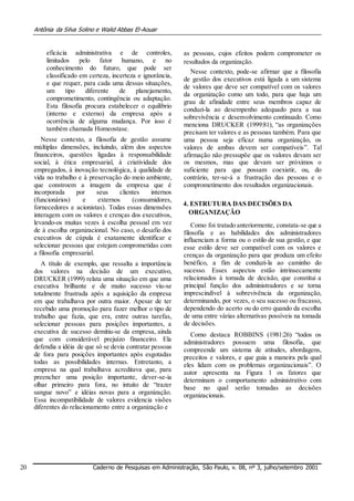 Antônia da Silva Solino e Walid Abbas El-Aouar
eficácia administrativa e de controles,
limitados pelo fator humano, e no
conhecimento do futuro, que pode ser
classificado em certeza, incerteza e ignorância,
e que requer, para cada uma dessas situações,
um tipo diferente de planejamento,
comprometimento, contingência ou adaptação.
Esta filosofia procura estabelecer o equilíbrio
(interno e externo) da empresa após a
ocorrência de alguma mudança. Por isso é
também chamada Homeostase.
Nesse contexto, a filosofia de gestão assume
múltiplas dimensões, incluindo, além dos aspectos
financeiros, questões ligadas à responsabilidade
social, à ética empresarial, à criatividade dos
empregados, à inovação tecnológica, à qualidade de
vida no trabalho e à preservação do meio ambiente,
que constroem a imagem da empresa que é
incorporada por seus clientes internos
(funcionários) e externos (consumidores,
fornecedores e acionistas). Todas essas dimensões
interagem com os valores e crenças dos executivos,
levando-os muitas vezes à escolha pessoal em vez
de à escolha organizacional. No caso, o desafio dos
executivos de cúpula é exatamente identificar e
selecionar pessoas que estejam comprometidas com
a filosofia empresarial.
A título de exemplo, que ressalta a importância
dos valores na decisão de um executivo,
DRUCKER (1999) relata uma situação em que uma
executiva brilhante e de muito sucesso viu-se
totalmente frustrada após a aquisição da empresa
em que trabalhava por outra maior. Apesar de ter
recebido uma promoção para fazer melhor o tipo de
trabalho que fazia, que era, entre outras tarefas,
selecionar pessoas para posições importantes, a
executiva de sucesso demitiu-se da empresa, ainda
que com considerável prejuízo financeiro. Ela
defendia a idéia de que só se devia contratar pessoas
de fora para posições importantes após esgotadas
todas as possibilidades internas. Entretanto, a
empresa na qual trabalhava acreditava que, para
preencher uma posição importante, dever-se-ia
olhar primeiro para fora, no intuito de “trazer
sangue novo” e idéias novas para a organização.
Essa incompatibilidade de valores evidencia visões
diferentes do relacionamento entre a organização e
as pessoas, cujos efeitos podem comprometer os
resultados da organização.
Nesse contexto, pode-se afirmar que a filosofia
de gestão dos executivos está ligada a um sistema
de valores que deve ser compatível com os valores
da organização como um todo, para que haja um
grau de afinidade entre seus membros capaz de
conduzi-la ao desempenho adequado para a sua
sobrevivência e desenvolvimento continuado. Como
menciona DRUCKER (1999:81), “as organizações
precisam ter valores e as pessoas também. Para que
uma pessoa seja eficaz numa organização, os
valores de ambas devem ser compatíveis”. Tal
afirmação não pressupõe que os valores devam ser
os mesmos, mas que devam ser próximos o
suficiente para que possam coexistir, ou, do
contrário, ter-se-á a frustração das pessoas e o
comprometimento dos resultados organizacionais.
4. ESTRUTURA DAS DECISÕES DA
ORGANIZAÇÃO
Como foi tratado anteriormente, constata-se que a
filosofia e as habilidades dos administradores
influenciam a forma ou o estilo de sua gestão, e que
esse estilo deve ser compatível com os valores e
crenças da organização para que produza um efeito
benéfico, a fim de conduzi-la ao caminho do
sucesso. Esses aspectos estão intrinsecamente
relacionados à tomada de decisão, que constitui a
principal função dos administradores e se torna
imprescindível à sobrevivência da organização,
determinando, por vezes, o seu sucesso ou fracasso,
dependendo do acerto ou do erro quando da escolha
de uma entre várias alternativas possíveis na tomada
de decisões.
Como destaca ROBBINS (1981:26) “todos os
administradores possuem uma filosofia, que
compreende um sistema de atitudes, abordagens,
preceitos e valores, e que guia a maneira pela qual
eles lidam com os problemas organizacionais”. O
autor apresenta na Figura 1 os fatores que
determinam o comportamento administrativo com
base no qual serão tomadas as decisões
organizacionais.
20 Caderno de Pesquisas em Administração, São Paulo, v. 08, nº 3, julho/setembro 2001
 
