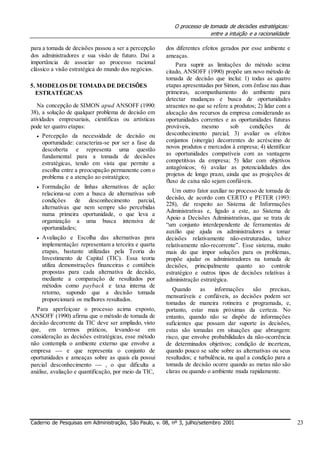 O processo de tomada de decisões estratégicas:
entre a intuição e a racionalidade
para a tomada de decisões passou a ser a percepção
dos administradores e sua visão de futuro. Daí a
importância de associar ao processo racional
clássico a visão estratégica do mundo dos negócios.
5. MODELOS DE TOMADADE DECISÕES
ESTRATÉGICAS
Na concepção de SIMON apud ANSOFF (1990:
38), a solução de qualquer problema de decisão em
atividades empresariais, científicas ou artísticas
pode ter quatro etapas:
 Percepção da necessidade de decisão ou
oportunidade: caracteriza-se por ser a fase da
descoberta e representa uma questão
fundamental para a tomada de decisões
estratégicas, tendo em vista que permite a
escolha entre a preocupação permanente com o
problema e a atenção ao estratégico; 

 Formulação de linhas alternativas de ação:
relaciona-se com a busca de alternativas sob
condições de desconhecimento parcial,
alternativas que nem sempre são percebidas
numa primeira oportunidade, o que leva a
organização a uma busca intensiva de
oportunidades; 

 Avaliação e Escolha das alternativas para
implementação: representam a terceira e quarta
etapas, bastante utilizadas pela Teoria do
Investimento de Capital (TIC). Essa teoria
utiliza demonstrações financeiras e contábeis
propostas para cada alternativa de decisão,
mediante a comparação de resultados por
métodos como payback e taxa interna de
retorno, supondo que a decisão tomada
proporcionará os melhores resultados. 
Para aperfeiçoar o processo acima exposto,
ANSOFF (1990) afirma que o método de tomada de
decisão decorrente da TIC deve ser ampliado, visto
que, em termos práticos, levando-se em
consideração as decisões estratégicas, esse método
não contempla o ambiente externo que envolve a
empresa  e que representa o conjunto de
oportunidades e ameaças sobre as quais ela possui
parcial desconhecimento  , o que dificulta a
análise, avaliação e quantificação, por meio da TIC,
dos diferentes efeitos gerados por esse ambiente e
ameaças.
Para suprir as limitações do método acima
citado, ANSOFF (1990) propõe um novo método de
tomada de decisão que inclui: 1) todas as quatro
etapas apresentadas por Simon, com ênfase nas duas
primeiras, acompanhamento do ambiente para
detectar mudanças e busca de oportunidades
atraentes no que se refere a produtos; 2) lidar com a
alocação dos recursos da empresa considerando as
oportunidades correntes e as oportunidades futuras
prováveis, mesmo sob condições de
desconhecimento parcial; 3) avaliar os efeitos
conjuntos (sinergia) decorrentes do acréscimo de
novos produtos e mercados à empresa; 4) identificar
as oportunidades compatíveis com as vantagens
competitivas da empresa; 5) lidar com objetivos
antagônicos; 6) avaliar as potencialidades dos
projetos de longo prazo, ainda que as projeções de
fluxo de caixa não sejam confiáveis.
Um outro fator auxiliar no processo de tomada de
decisão, de acordo com CERTO e PETER (1993:
228), diz respeito ao Sistema de Informações
Administrativas e, ligado a este, ao Sistema de
Apoio a Decisões Administrativas, que se trata de
“um conjunto interdependente de ferramentas de
auxílio que ajuda os administradores a tomar
decisões relativamente não-estruturadas, talvez
relativamente não-recorrente”. Esse sistema, muito
mais do que impor soluções para os problemas,
propõe ajudar os administradores na tomada de
decisões, principalmente quanto ao controle
estratégico e outros tipos de decisões relativas à
administração estratégica.
Quando as informações são precisas,
mensuráveis e confiáveis, as decisões podem ser
tomadas de maneira rotineira e programada, e,
portanto, estar mais próximas da certeza. No
entanto, quando não se dispõe de informações
suficientes que possam dar suporte às decisões,
estas são tomadas em situações que abrangem:
risco, que envolve probabilidades da não-ocorrência
de determinados objetivos; condição de incerteza,
quando pouco se sabe sobre as alternativas ou seus
resultados; e turbulência, na qual a condição para a
tomada de decisão ocorre quando as metas não são
claras ou quando o ambiente muda rapidamente.
Caderno de Pesquisas em Administração, São Paulo, v. 08, nº 3, julho/setembro 2001 23
 