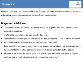 Técnicas
Algumas técnicas foram desenvolvidas para ajudar os gerentes a analisar problemas de forma
sistemática, estudando suas causas, consequências e prioridades.

Diagrama de Ishikawa
• Diagrama da Causa -e- Efeito, também chamado de diagrama 4M (mão de obra, método,
materiais e máquinas)
• Seu formato possui forma de uma espinha de peixe.
•

Tem como finalidade organizar o raciocínio e a discussão sobre as causas de um problema.

•

Os problemas estudados começam com a pergunta: “por quê?”.

•

Para identificar as causas, as pessoas encarregadas de estudarem os problemas fazem
levantamentos no local da ocorrência, estudam dados ou consultam outras pessoas.

•

Problemas de fábrica, de forma geral, têm quatro tipos de causas, das quais se originou a
designação 4 M “mão-de-obra, método, materiais e máquinas.”

 
