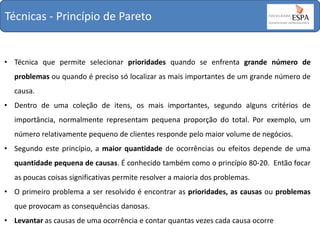 Técnicas - Princípio de Pareto

• Técnica que permite selecionar prioridades quando se enfrenta grande número de
problemas ou quando é preciso só localizar as mais importantes de um grande número de
causa.

• Dentro de uma coleção de itens, os mais importantes, segundo alguns critérios de
importância, normalmente representam pequena proporção do total. Por exemplo, um
número relativamente pequeno de clientes responde pelo maior volume de negócios.
• Segundo este princípio, a maior quantidade de ocorrências ou efeitos depende de uma
quantidade pequena de causas. É conhecido também como o princípio 80-20. Então focar
as poucas coisas significativas permite resolver a maioria dos problemas.
• O primeiro problema a ser resolvido é encontrar as prioridades, as causas ou problemas

que provocam as consequências danosas.
• Levantar as causas de uma ocorrência e contar quantas vezes cada causa ocorre

 