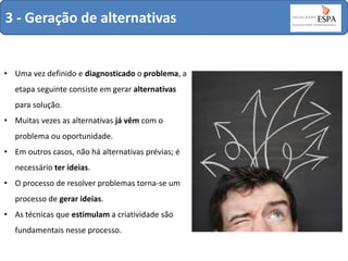 3 - Geração de alternativas

• Uma vez definido e diagnosticado o problema, a

etapa seguinte consiste em gerar alternativas
para solução.
• Muitas vezes as alternativas já vêm com o
problema ou oportunidade.
• Em outros casos, não há alternativas prévias; é
necessário ter ideias.
• O processo de resolver problemas torna-se um

processo de gerar ideias.
• As técnicas que estimulam a criatividade são
fundamentais nesse processo.

 