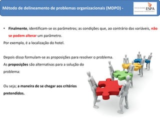 Método de delineamento de problemas organizacionais (MDPO) -

• Finalmente, identificam-se os parâmetros; as condições que, ao contrário das variáveis, não
se podem alterar um parâmetro.

Por exemplo, é a localização do hotel.

Depois disso formulam-se as proposições para resolver o problema.
As proposições são alternativas para a solução do
problema:

Ou seja; a maneira de se chegar aos critérios

pretendidos.

 