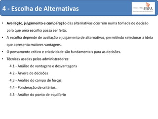 4 - Escolha de Alternativas
• Avaliação, julgamento e comparação das alternativas ocorrem numa tomada de decisão
para que uma escolha possa ser feita.
• A escolha depende de avaliação e julgamento de alternativas, permitindo selecionar a ideia
que apresenta maiores vantagens.
• O pensamento crítico e criatividade são fundamentais para as decisões.
• Técnicas usadas pelos administradores:

4.1 - Análise de vantagens e desvantagens
4.2 - Árvore de decisões
4.3 - Análise do campo de forças
4.4 - Ponderação de critérios.
4.5 - Análise do ponto de equilíbrio

 