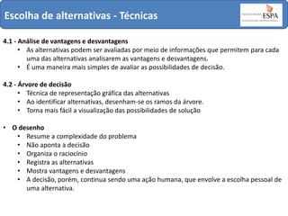 Escolha de alternativas - Técnicas
4.1 - Análise de vantagens e desvantagens
• As alternativas podem ser avaliadas por meio de informações que permitem para cada
uma das alternativas analisarem as vantagens e desvantagens.
• É uma maneira mais simples de avaliar as possibilidades de decisão.
4.2 - Árvore de decisão
• Técnica de representação gráfica das alternativas
• Ao identificar alternativas, desenham-se os ramos da árvore.
• Torna mais fácil a visualização das possibilidades de solução
• O desenho
• Resume a complexidade do problema
• Não aponta a decisão
• Organiza o raciocínio
• Registra as alternativas
• Mostra vantagens e desvantagens
• A decisão, porém, continua sendo uma ação humana, que envolve a escolha pessoal de
uma alternativa.

 