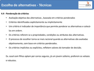 Escolha de alternativas - Técnicas
4.4 - Ponderação de critérios
• Avaliação objetiva das alternativas , baseada em critérios ponderados
• Critérios identificados explicitamente ou implicitamente

• Um critério é indicador de importância que permite ponderar as alternativas e colocálas em ordem.
• Os critérios referem-se a propriedades, condições ou atributos das alternativas.

• O processo de escolher torna-se mais racional quando as alternativas são avaliadas
objetivamente, com base em critérios ponderados.
• Os critérios implícitos ou explícitos, refletem valores do tomador de decisão.

Ex. casal com filhos optam por carros seguros, já um jovem solteiro, preferem os velozes
e robustos.

 