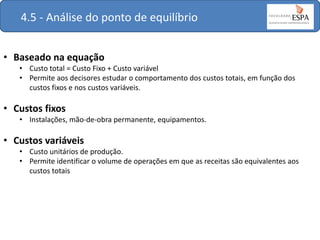4.5 - Análise do ponto de equilíbrio
• Baseado na equação
• Custo total = Custo Fixo + Custo variável
• Permite aos decisores estudar o comportamento dos custos totais, em função dos
custos fixos e nos custos variáveis.

• Custos fixos
• Instalações, mão-de-obra permanente, equipamentos.

• Custos variáveis
• Custo unitários de produção.
• Permite identificar o volume de operações em que as receitas são equivalentes aos
custos totais

 
